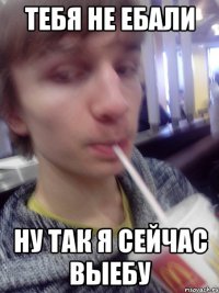 Тебя не ебали ну так я сейчас выебу