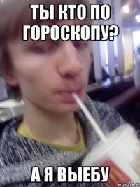 ты кто по гороскопу? а я выебу