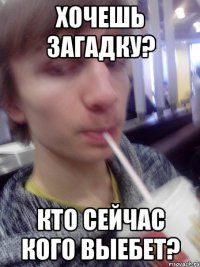 хочешь загадку? кто сейчас кого выебет?