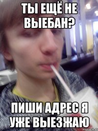ты ещё не выебан? пиши адрес я уже выезжаю