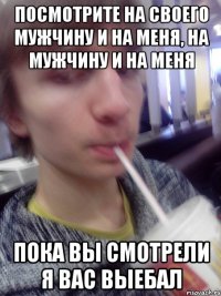 посмотрите на своего мужчину и на меня, на мужчину и на меня пока вы смотрели я вас выебал
