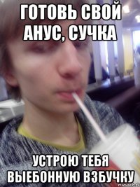 готовь свой анус, сучка устрою тебя выебонную взбучку