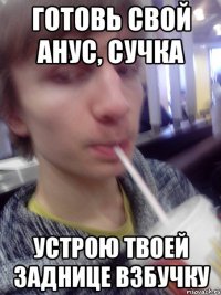 готовь свой анус, сучка устрою твоей заднице взбучку