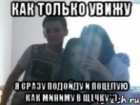 как только увижу я сразу подойду и поцелую как миниму в щечку**)