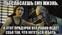 Ты спасаешь ему жизнь, а этот придурок всё равно ведёт себя так, что хотеться уебать.