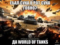 Ебал сука в рот сука говно? Да World of tanks