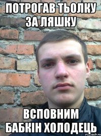 потрогав тьолку за ляшку всповним бабкін холодець