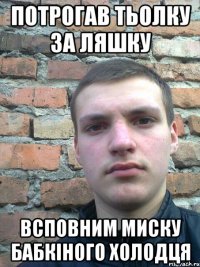 потрогав тьолку за ляшку всповним миску бабкіного холодця