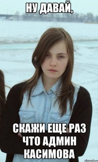 Ну давай, скажи еще раз что админ Касимова