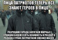 Лица патриотов,теперь все знают героев в лицо. Разрушим города,запугаем мирных граждан,будем сеять ненависть и раздор в родной стране.Патриотизм сменил маску.