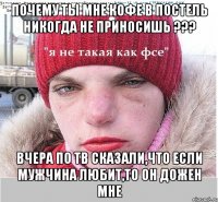 Почему ты мне кофе в постель никогда не приносишь ??? вчера по ТВ сказали,что если мужчина любит,то он дожен мне