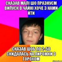 Сказав малі шо празнуєм випуск в Чайні хоче з нами йти сказав шоб по 2-50 скидалась на пирожки з горохом