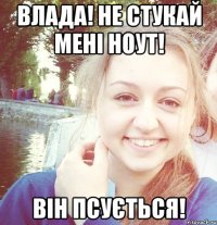 Влада! Не стукай мені ноут! Він псується!