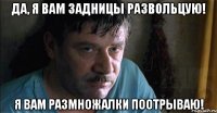да, я вам задницы развольцую! я вам размножалки поотрываю!