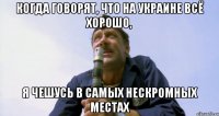 КОГДА ГОВОРЯТ, ЧТО НА УКРАИНЕ ВСЁ ХОРОШО, Я ЧЕШУСЬ В САМЫХ НЕСКРОМНЫХ МЕСТАХ