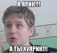 Я ЯРИК!!! А ТЫ ХУЯРИК!!!