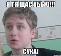 Я ТЯ ЩАС УБЬЮ!!! Сука!