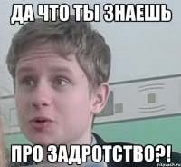 Да что ты знаешь ПРО ЗАДРОТСТВО?!