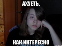 Ахуеть, Как интересно