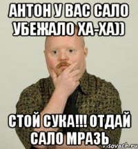 антон у вас сало убежало ха-ха)) стой сука!!! отдай сало мразь