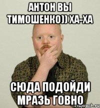 Антон вы тимошенко)) ха-ха сюда подойди мразь говно