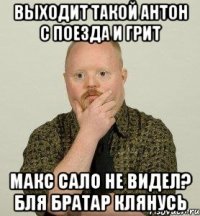 выходит такой антон с поезда и грит макс сало не видел? бля братар клянусь