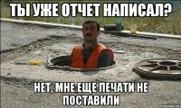 Ты уже отчет написал? Нет, мне еще печати не поставили