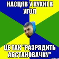 насцяв у кухнi в угол це так "Разрядить абстановачку"
