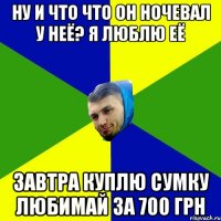 ну и что что он ночевал у неё? я люблю её Завтра куплю сумку любимай за 700 грн
