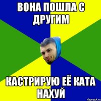 Вона пошла с Другим Кастрирую её ката нахуй