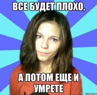 все будет плохо, а потом еще и умрете