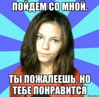 пойдем со мной. ты пожалеешь, но тебе понравится