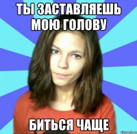 ты заставляешь мою голову биться чаще