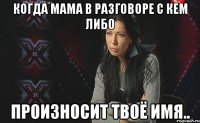 Когда мама в разговоре с кем либо произносит твоё имя..
