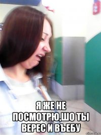  я же не посмотрю,шо ты верес и въебу