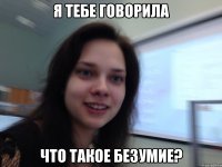 Я тебе говорила Что такое безумие?