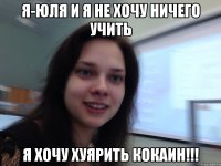 Я-юля и я не хочу ничего учить я хочу хуярить кокаин!!!