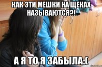 КАК ЭТИ МЕШКИ НА ЩЕКАХ НАЗЫВАЮТСЯ?! а я то я забыла:(