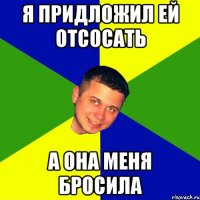 Я придложил ей отсосать а она меня бросила