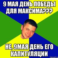 9 мая день победы для Максима??? не, 9мая день его капитуляции