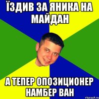 Їздив за Яника на майдан а тепер опозиционер намбер ван