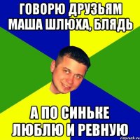 Говорю друзьям Маша шлюха, блядь А по синьке люблю и ревную