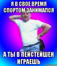 Я в свое время спортом занимался а ты в пейстейшен играешь