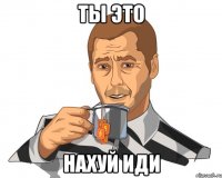 Ты это НАХУЙ ИДИ