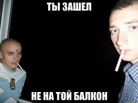 ты зашел не на той балкон