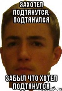 Захотел подтянутся, подтянулся Забыл что хотел подтянутся