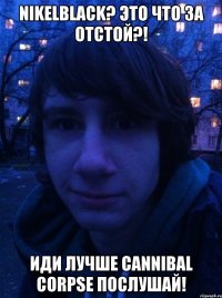 Nikelblack? Это что за отстой?! Иди лучше Cannibal Corpse послушай!