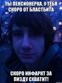 Ты пенсионерка, у тебя скоро от бластбита скоро инфаркт за пизду схватит!