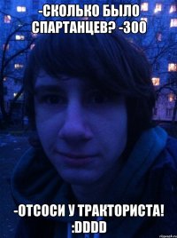 -Сколько было спартанцев? -300 -Отсоси у тракториста! :DDDD