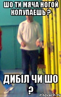 шо ти мяча ногой колупаешь ? дибіл чи шо ?